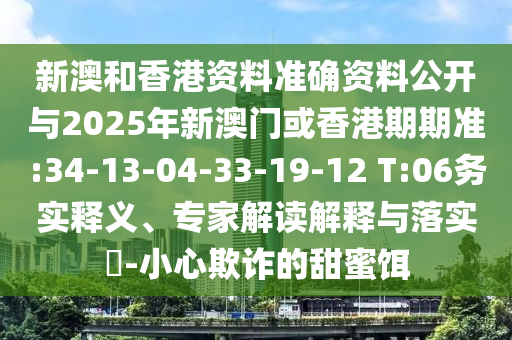 新澳和香港資料準確資料公開與2025年新澳門或香港期期準:34-13-04-33-19-12 T:06務(wù)實釋義、專家解讀解釋與落實?-小心欺詐的甜蜜餌