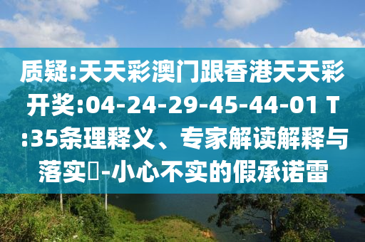 質疑:天天彩澳門跟香港天天彩開獎:04-24-29-45-44-01 T:35條理釋義、專家解讀解釋與落實?-小心不實的假承諾雷