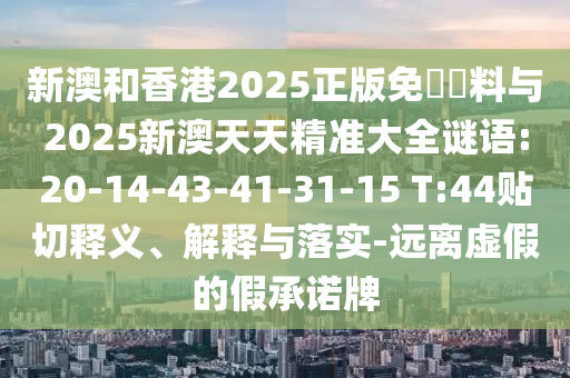 新澳和香港2025正版免費(fèi)資料與2025新澳天天精準(zhǔn)大全謎語:20-14-43-41-31-15 T:44貼切釋義、解釋與落實(shí)-遠(yuǎn)離虛假的假承諾牌