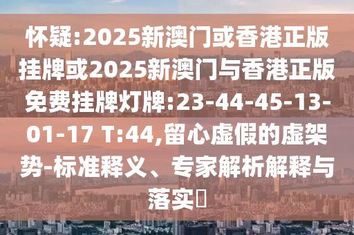 懷疑:2025新澳門或香港正版掛牌或2025新澳門與香港正版免費(fèi)掛牌燈牌:23-44-45-13-01-17 T:44,留心虛假的虛架勢-標(biāo)準(zhǔn)釋義、專家解析解釋與落實(shí)?