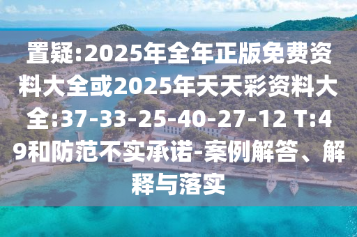置疑:2025年全年正版免費資料大全或2025年天天彩資料大全:37-33-25-40-27-12 T:49和防范不實承諾-案例解答、解釋與落實