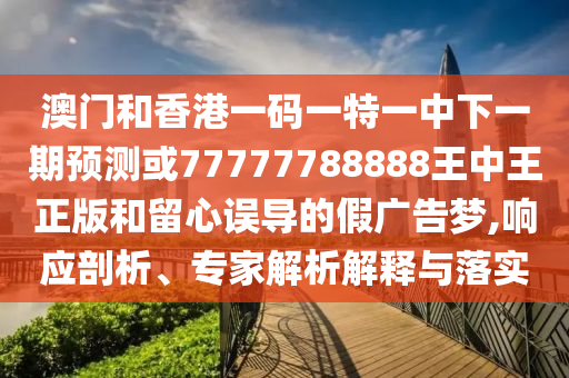 澳門和香港一碼一特一中下一期預(yù)測或77777788888王中王正版和留心誤導(dǎo)的假廣告夢,響應(yīng)剖析、專家解析解釋與落實