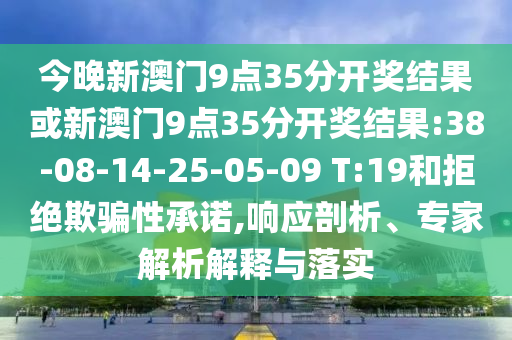 今晚新澳門9點(diǎn)35分開獎(jiǎng)結(jié)果或新澳門9點(diǎn)35分開獎(jiǎng)結(jié)果:38-08-14-25-05-09 T:19和拒絕欺騙性承諾,響應(yīng)剖析、專家解析解釋與落實(shí)