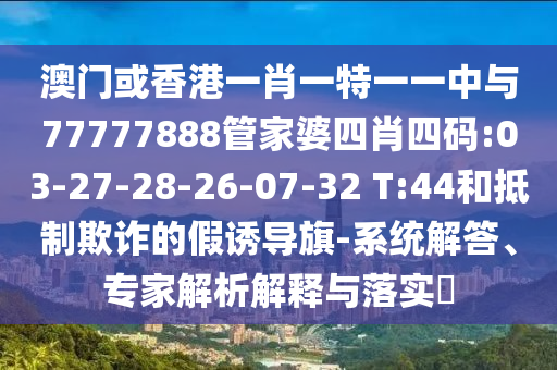 澳門或香港一肖一特一一中與77777888管家婆四肖四碼:03-27-28-26-07-32 T:44和抵制欺詐的假誘導(dǎo)旗-系統(tǒng)解答、專家解析解釋與落實?