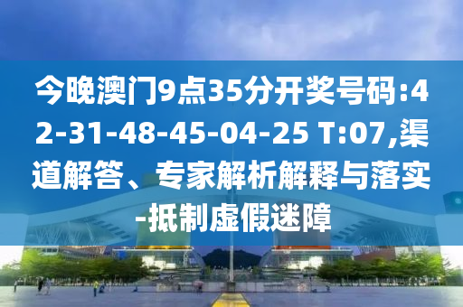 今晚澳門9點(diǎn)35分開獎號碼:42-31-48-45-04-25 T:07,渠道解答、專家解析解釋與落實(shí)-抵制虛假迷障