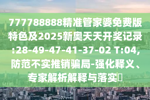 777788888精準(zhǔn)管家婆免費版特色及2025新奧天天開獎記錄:28-49-47-41-37-02 T:04,防范不實推銷騙局-強化釋義、專家解析解釋與落實?