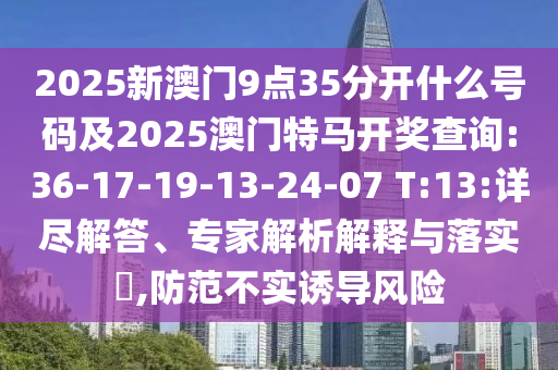 2025新澳門9點35分開什么號碼及2025澳門特馬開獎查詢:36-17-19-13-24-07 T:13:詳盡解答、專家解析解釋與落實?,防范不實誘導(dǎo)風險
