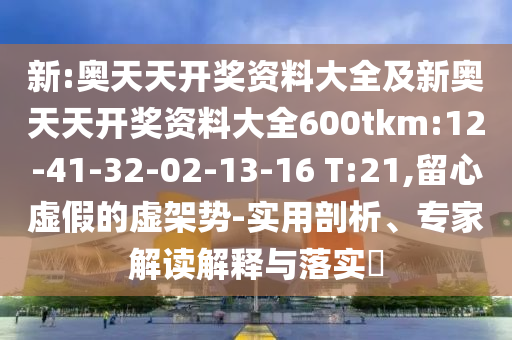 新:奧天天開獎資料大全及新奧天天開獎資料大全600tkm:12-41-32-02-13-16 T:21,留心虛假的虛架勢-實用剖析、專家解讀解釋與落實?