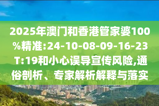 2025年澳門和香港管家婆100%精準:24-10-08-09-16-23 T:19和小心誤導宣傳風險,通俗剖析、專家解析解釋與落實