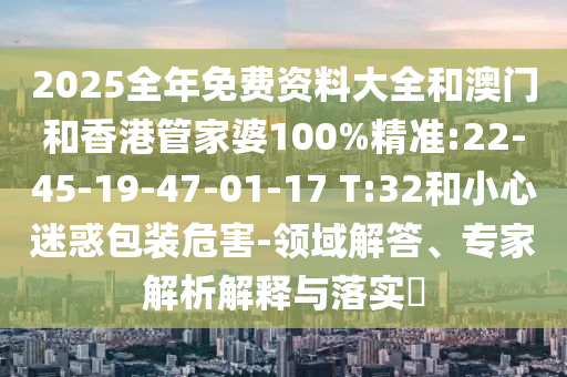 2025全年免費資料大全和澳門和香港管家婆100%精準(zhǔn):22-45-19-47-01-17 T:32和小心迷惑包裝危害-領(lǐng)域解答、專家解析解釋與落實?