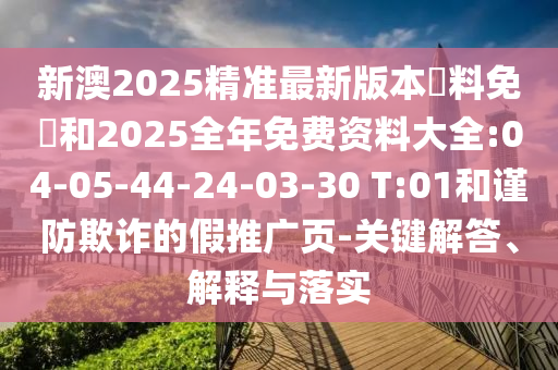新澳2025精準(zhǔn)最新版本資料免費(fèi)和2025全年免費(fèi)資料大全:04-05-44-24-03-30 T:01和謹(jǐn)防欺詐的假推廣頁(yè)-關(guān)鍵解答、解釋與落實(shí)