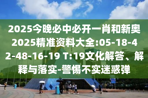 2025今晚必中必開一肖和新奧2025精準資料大全:05-18-42-48-16-19 T:19文化解答、解釋與落實-警惕不實迷惑彈
