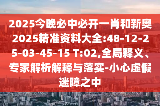 2025今晚必中必開一肖和新奧2025精準(zhǔn)資料大全:48-12-25-03-45-15 T:02,全局釋義、專家解析解釋與落實-小心虛假迷障之中