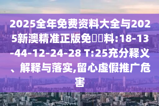 2025全年免費(fèi)資料大全與2025新澳精準(zhǔn)正版免費(fèi)資料:18-13-44-12-24-28 T:25充分釋義、解釋與落實(shí),留心虛假推廣危害