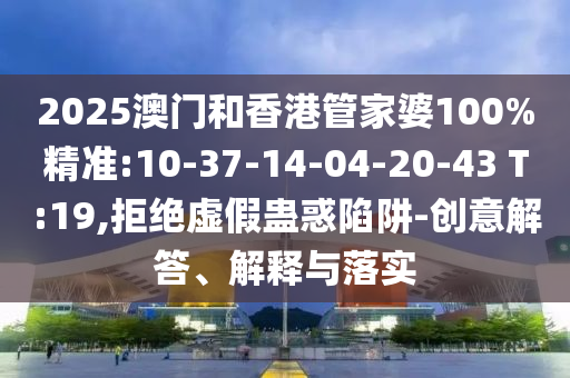2025澳門和香港管家婆100%精準(zhǔn):10-37-14-04-20-43 T:19,拒絕虛假蠱惑陷阱-創(chuàng)意解答、解釋與落實(shí)