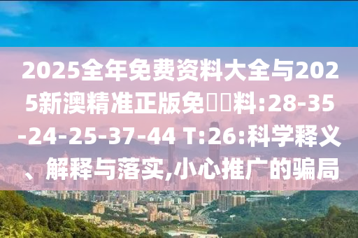 2025全年免費(fèi)資料大全與2025新澳精準(zhǔn)正版免費(fèi)資料:28-35-24-25-37-44 T:26:科學(xué)釋義、解釋與落實(shí),小心推廣的騙局