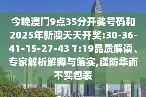 今晚澳門(mén)9點(diǎn)35分開(kāi)獎(jiǎng)號(hào)碼和2025年新澳天天開(kāi)獎(jiǎng):30-36-41-15-27-43 T:19品質(zhì)解讀、專(zhuān)家解析解釋與落實(shí),謹(jǐn)防華而不實(shí)包裝