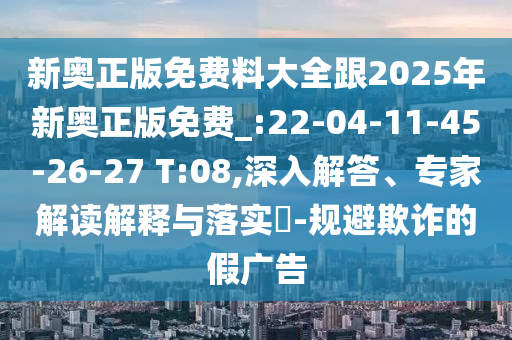 新奧正版免費料大全跟2025年新奧正版免費_:22-04-11-45-26-27 T:08,深入解答、專家解讀解釋與落實?-規(guī)避欺詐的假廣告