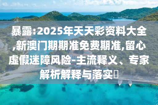 暴露:2025年天天彩資料大全,新澳門期期準免費期準,留心虛假迷障風險-主流釋義、專家解析解釋與落實?