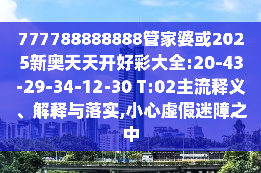 777788888888管家婆或2025新奧天天開好彩大全:20-43-29-34-12-30 T:02主流釋義、解釋與落實,小心虛假迷障之中