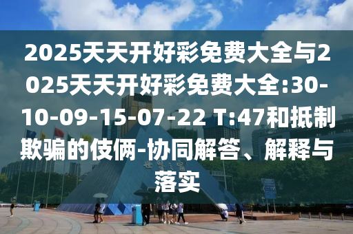 2025天天開好彩免費(fèi)大全與2025天天開好彩免費(fèi)大全:30-10-09-15-07-22 T:47和抵制欺騙的伎倆-協(xié)同解答、解釋與落實(shí)