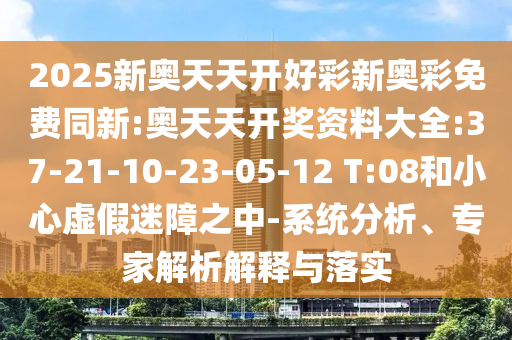 2025新奧天天開好彩新奧彩免費同新:奧天天開獎資料大全:37-21-10-23-05-12 T:08和小心虛假迷障之中-系統(tǒng)分析、專家解析解釋與落實
