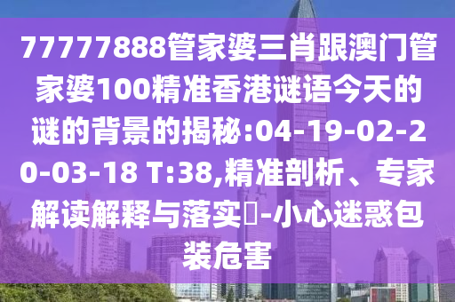 77777888管家婆三肖跟澳門管家婆100精準(zhǔn)香港謎語今天的謎的背景的揭秘:04-19-02-20-03-18 T:38,精準(zhǔn)剖析、專家解讀解釋與落實?-小心迷惑包裝危害