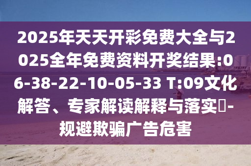 2025年天天開(kāi)彩免費(fèi)大全與2025全年免費(fèi)資料開(kāi)獎(jiǎng)結(jié)果:06-38-22-10-05-33 T:09文化解答、專家解讀解釋與落實(shí)?-規(guī)避欺騙廣告危害