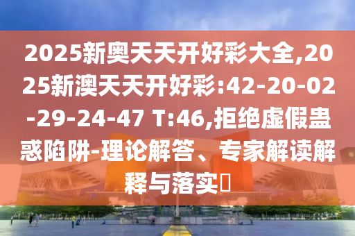 2025新奧天天開好彩大全,2025新澳天天開好彩:42-20-02-29-24-47 T:46,拒絕虛假蠱惑陷阱-理論解答、專家解讀解釋與落實?