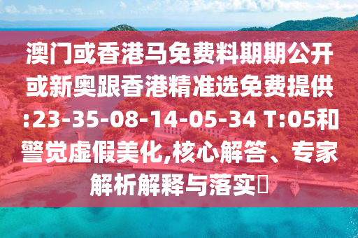 澳門或香港馬免費料期期公開或新奧跟香港精準選免費提供:23-35-08-14-05-34 T:05和警覺虛假美化,核心解答、專家解析解釋與落實?