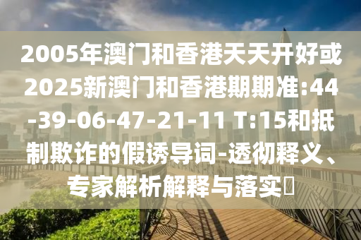 2005年澳門(mén)和香港天天開(kāi)好或2025新澳門(mén)和香港期期準(zhǔn):44-39-06-47-21-11 T:15和抵制欺詐的假誘導(dǎo)詞-透徹釋義、專(zhuān)家解析解釋與落實(shí)?