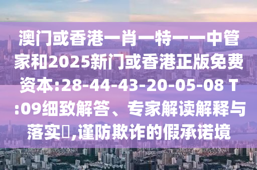 澳門(mén)或香港一肖一特一一中管家和2025新門(mén)或香港正版免費(fèi)資本:28-44-43-20-05-08 T:09細(xì)致解答、專家解讀解釋與落實(shí)?,謹(jǐn)防欺詐的假承諾境