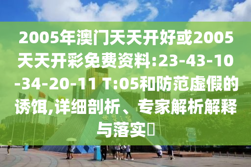 2005年澳門天天開好或2005天天開彩免費資料:23-43-10-34-20-11 T:05和防范虛假的誘餌,詳細剖析、專家解析解釋與落實?