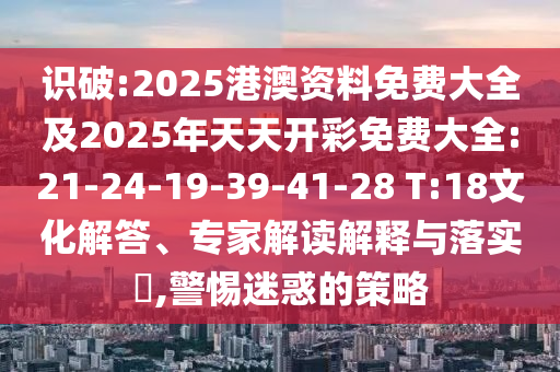 識(shí)破:2025港澳資料免費(fèi)大全及2025年天天開(kāi)彩免費(fèi)大全:21-24-19-39-41-28 T:18文化解答、專家解讀解釋與落實(shí)?,警惕迷惑的策略