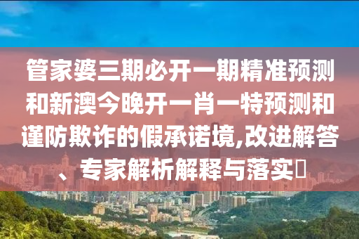 管家婆三期必開一期精準(zhǔn)預(yù)測(cè)和新澳今晚開一肖一特預(yù)測(cè)和謹(jǐn)防欺詐的假承諾境,改進(jìn)解答、專家解析解釋與落實(shí)?