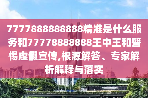 7777888888888精準(zhǔn)是什么服務(wù)和77778888888王中王和警惕虛假宣傳,根源解答、專(zhuān)家解析解釋與落實(shí)