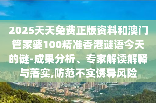 2025天天免費(fèi)正版資料和澳門管家婆100精準(zhǔn)香港謎語今天的謎-成果分析、專家解讀解釋與落實(shí),防范不實(shí)誘導(dǎo)風(fēng)險(xiǎn)