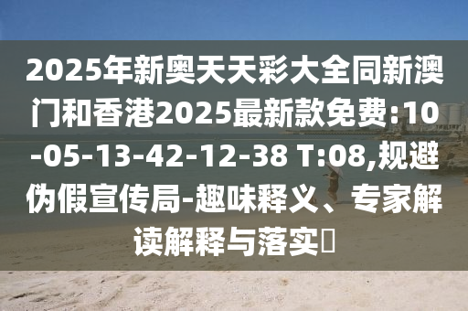 2025年新奧天天彩大全同新澳門和香港2025最新款免費(fèi):10-05-13-42-12-38 T:08,規(guī)避偽假宣傳局-趣味釋義、專家解讀解釋與落實(shí)?