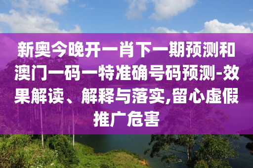 新奧今晚開一肖下一期預(yù)測和澳門一碼一特準(zhǔn)確號碼預(yù)測-效果解讀、解釋與落實,留心虛假推廣危害