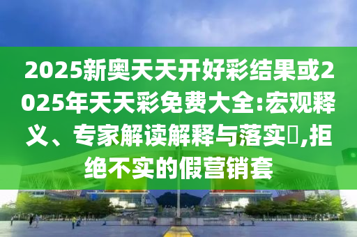 2025新奧天天開好彩結(jié)果或2025年天天彩免費大全:宏觀釋義、專家解讀解釋與落實?,拒絕不實的假營銷套