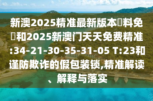 新澳2025精準(zhǔn)最新版本資料免費和2025新澳門天天免費精準(zhǔn):34-21-30-35-31-05 T:23和謹(jǐn)防欺詐的假包裝鎖,精準(zhǔn)解讀、解釋與落實