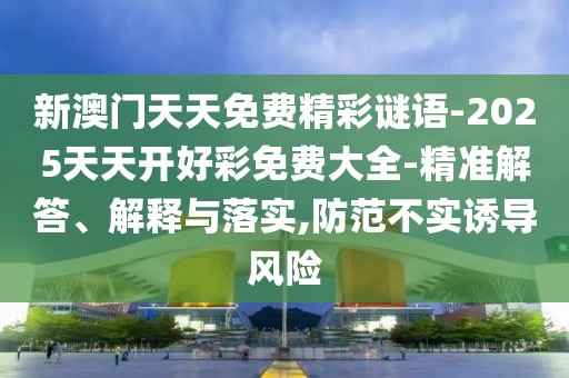 新澳門天天免費精彩謎語-2025天天開好彩免費大全-精準解答、解釋與落實,防范不實誘導風險