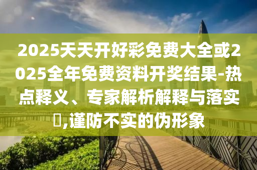 2025天天開好彩免費大全或2025全年免費資料開獎結(jié)果-熱點釋義、專家解析解釋與落實?,謹(jǐn)防不實的偽形象