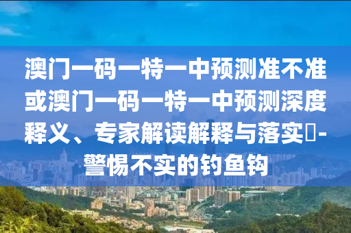 澳門一碼一特一中預(yù)測準不準或澳門一碼一特一中預(yù)測深度釋義、專家解讀解釋與落實?-警惕不實的釣魚鉤