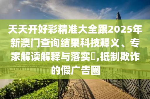 天天開好彩精準大全跟2025年新澳門查詢結果科技釋義、專家解讀解釋與落實?,抵制欺詐的假廣告圈