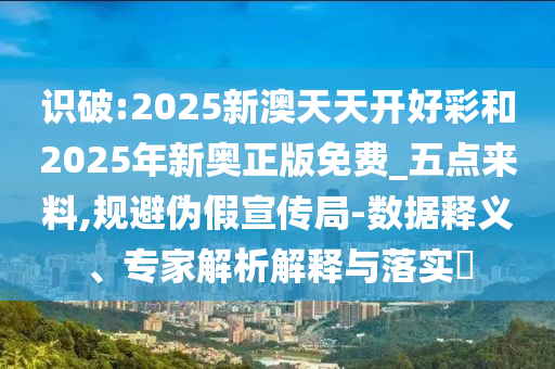 識破:2025新澳天天開好彩和2025年新奧正版免費_五點來料,規(guī)避偽假宣傳局-數(shù)據(jù)釋義、專家解析解釋與落實?