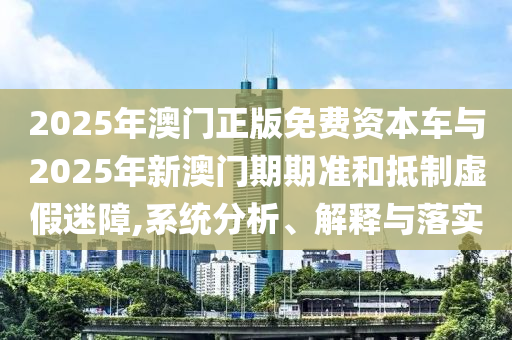 2025年澳門正版免費(fèi)資本車與2025年新澳門期期準(zhǔn)和抵制虛假迷障,系統(tǒng)分析、解釋與落實(shí)