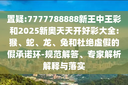 置疑:7777788888新王中王彩和2025新奧天天開好彩大全:猴、蛇、龍、兔和杜絕虛假的假承諾環(huán)-規(guī)范解答、專家解析解釋與落實(shí)