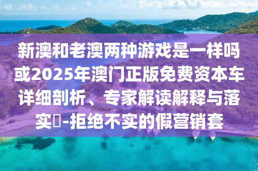 新澳和老澳兩種游戲是一樣嗎或2025年澳門正版免費(fèi)資本車詳細(xì)剖析、專家解讀解釋與落實(shí)?-拒絕不實(shí)的假營(yíng)銷套