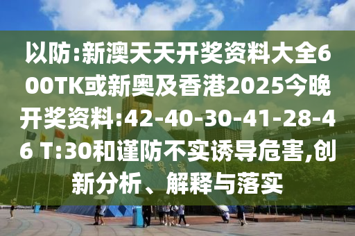 以防:新澳天天開獎資料大全600TK或新奧及香港2025今晚開獎資料:42-40-30-41-28-46 T:30和謹防不實誘導危害,創(chuàng)新分析、解釋與落實
